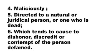 4. Maliciously ;
5. Directed to a natural or
juridical person, or one who is
dead;
6. Which tends to cause to
dishonor, discredit or
contempt of the person
defamed.
 