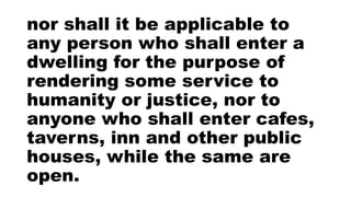 nor shall it be applicable to
any person who shall enter a
dwelling for the purpose of
rendering some service to
humanity or justice, nor to
anyone who shall enter cafes,
taverns, inn and other public
houses, while the same are
open.
 