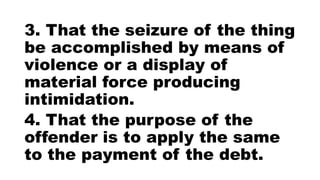 3. That the seizure of the thing
be accomplished by means of
violence or a display of
material force producing
intimidation.
4. That the purpose of the
offender is to apply the same
to the payment of the debt.
 
