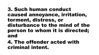 3. Such human conduct
caused annoyance, irritation,
torment, distress, or
disturbance to the mind of the
person to whom it is directed;
and
4. The offender acted with
criminal intent.
 