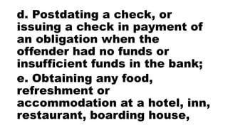 d. Postdating a check, or
issuing a check in payment of
an obligation when the
offender had no funds or
insufficient funds in the bank;
e. Obtaining any food,
refreshment or
accommodation at a hotel, inn,
restaurant, boarding house,
 