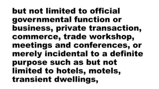 but not limited to official
governmental function or
business, private transaction,
commerce, trade workshop,
meetings and conferences, or
merely incidental to a definite
purpose such as but not
limited to hotels, motels,
transient dwellings,
 