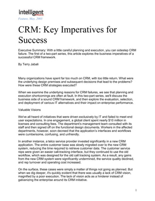 Feature, May, 2003



CRM: Key Imperatives for
Success
Executive Summary: With a little careful planning and execution, you can sidestep CRM
failure. The first of a two-part series, this article explores the business imperatives of a
successful CRM framework.

By Terry Jabali



Many organizations have spent far too much on CRM, with too little return. What were
the underlying design premises and subsequent decisions that lead to the problems?
How were these CRM strategies executed?

When we examine the underlying reasons for CRM failures, we see that planning and
execution shortcomings are often at fault. In this two-part series, we'll discuss the
business side of a sound CRM framework, and then explore the evaluation, selection,
and deployment of various IT alternatives and their impact on enterprise performance.

Valuable Visions

We've all heard of initiatives that were driven exclusively by IT and failed to meet end
user expectations. In one engagement, a global client spent nearly $10 million in
licenses and consulting fees. The department’s management team consulted with its
staff and then signed off on the functional design documents. Workers in the affected
departments, however, soon decreed that the application’s interfaces and workflows
were cumbersome, confusing, and unfriendly.

In another instance, a telco service provider invested significantly in a new CRM
application. The entire customer base was slowly migrated over to the new CRM
system, reducing the time required to retrieve customer data. The customer service
reps were given an easier call-tracking interface, but they continued to use the old
workflow, which was designed for the old call tracking system. As a result, any gains
from the new CRM system were significantly undermined, the service quality declined,
and rep turnover and operating cost increased.

On the surface, these cases were simply a matter of things not going as planned. But
when we dig deeper, it's quickly evident that there was usually a lack of CRM vision,
magnified by a poor execution. The lack of vision acts as a hinderer instead of
galvanizing the enterprise around its CRM initiative.


                                                                                           1
 