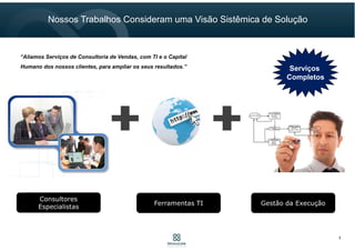 Consultores
Especialistas
Ferramentas TI Gestão da Execução
Serviços
Completos
“Aliamos Serviços de Consultoria de Vendas, com TI e o Capital
Humano dos nossos clientes, para ampliar os seus resultados.”
Nossos Trabalhos Consideram uma Visão Sistêmica de Solução
3
 