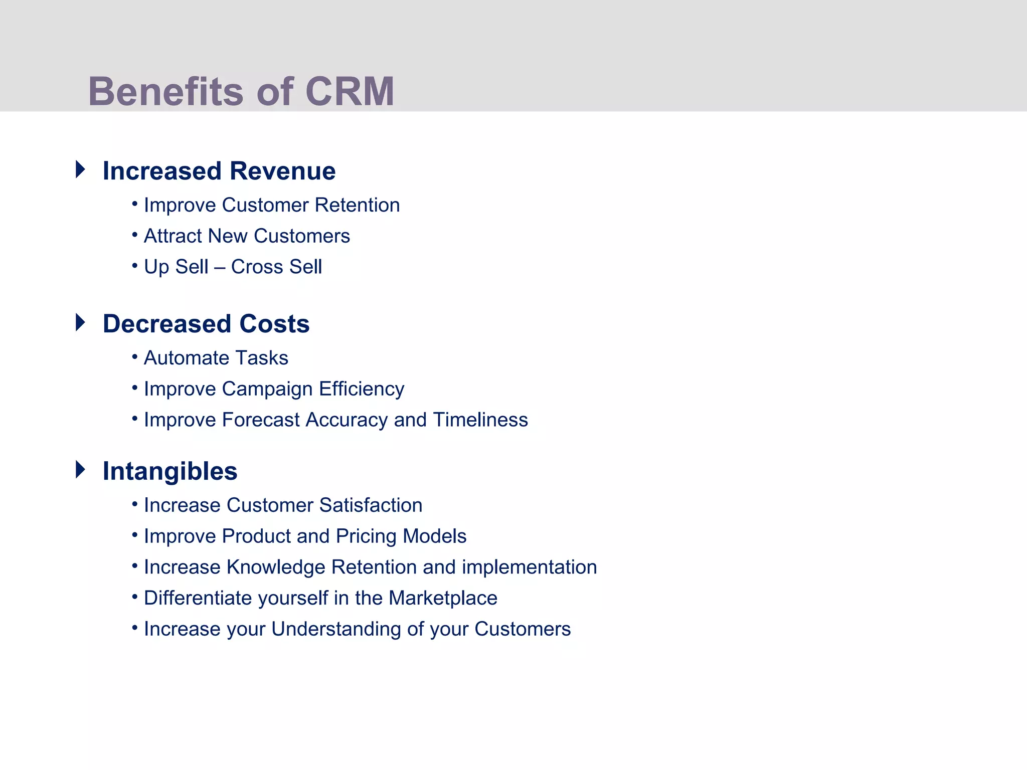 Benefits of CRM Increased Revenue Improve Customer Retention Attract New Customers Up Sell – Cross Sell Decreased Costs Automate Tasks Improve Campaign Efficiency  Improve Forecast Accuracy and Timeliness Intangibles Increase Customer Satisfaction Improve Product and Pricing Models Increase Knowledge Retention and implementation Differentiate yourself in the Marketplace Increase your Understanding of your Customers 