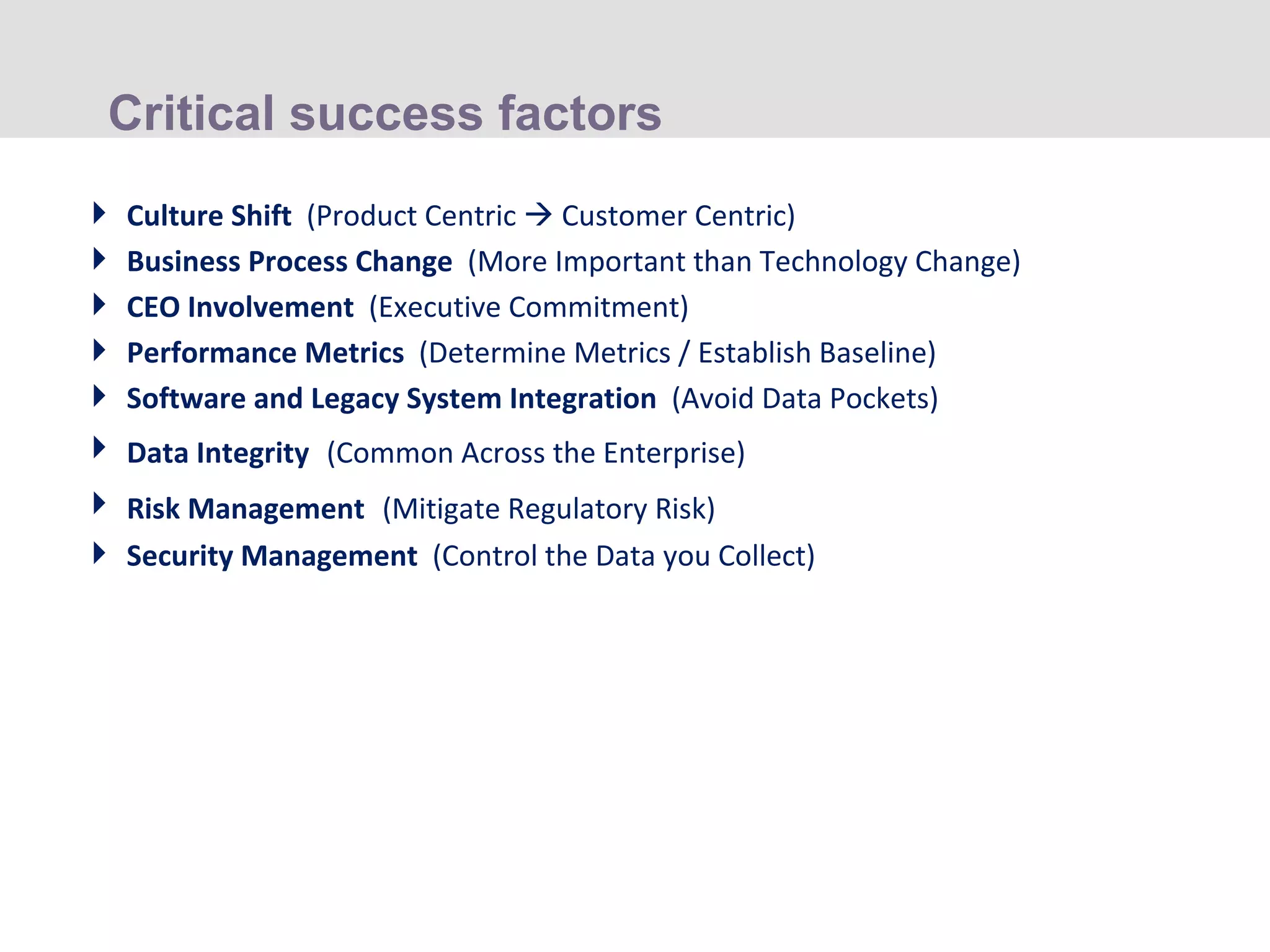Critical success factors Culture Shift  (Product Centric    Customer Centric) Business Process Change  (More Important than Technology Change) CEO Involvement  (Executive Commitment) Performance Metrics  (Determine Metrics / Establish Baseline) Software and Legacy System Integration  (Avoid Data Pockets) Data Integrity   (Common Across the Enterprise) Risk Management   (Mitigate Regulatory Risk) Security Management  (Control the Data you Collect) 