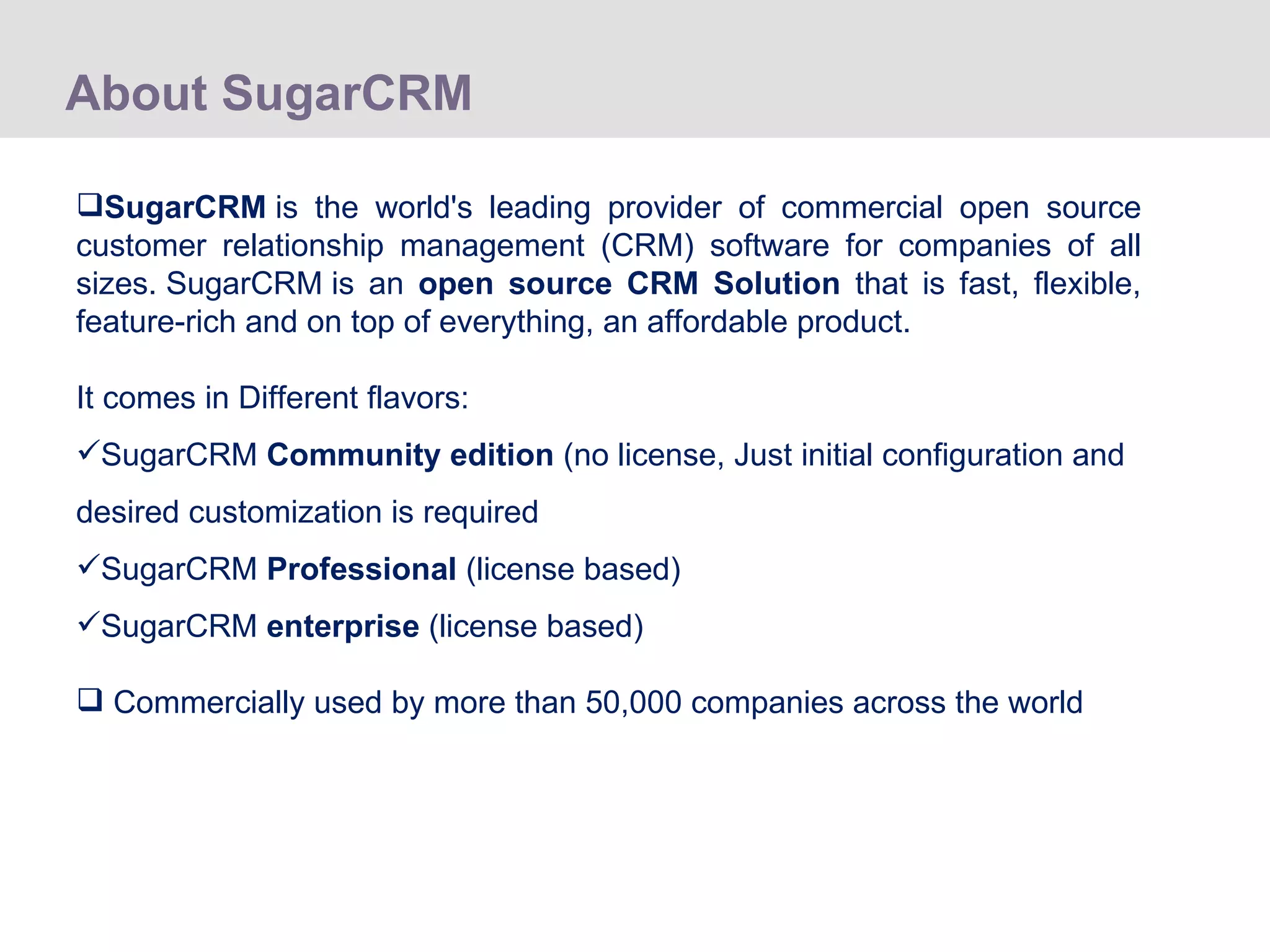About SugarCRM SugarCRM  is the world's leading provider of commercial open source customer relationship management (CRM) software for companies of all sizes. SugarCRM is an  open source CRM Solution  that is fast, flexible, feature-rich and on top of everything, an affordable product. It comes in Different flavors: SugarCRM  Community edition  (no license, Just initial configuration and desired customization is required SugarCRM  Professional  (license based) SugarCRM  enterprise  (license based) Commercially used by more than 50,000 companies across the world 