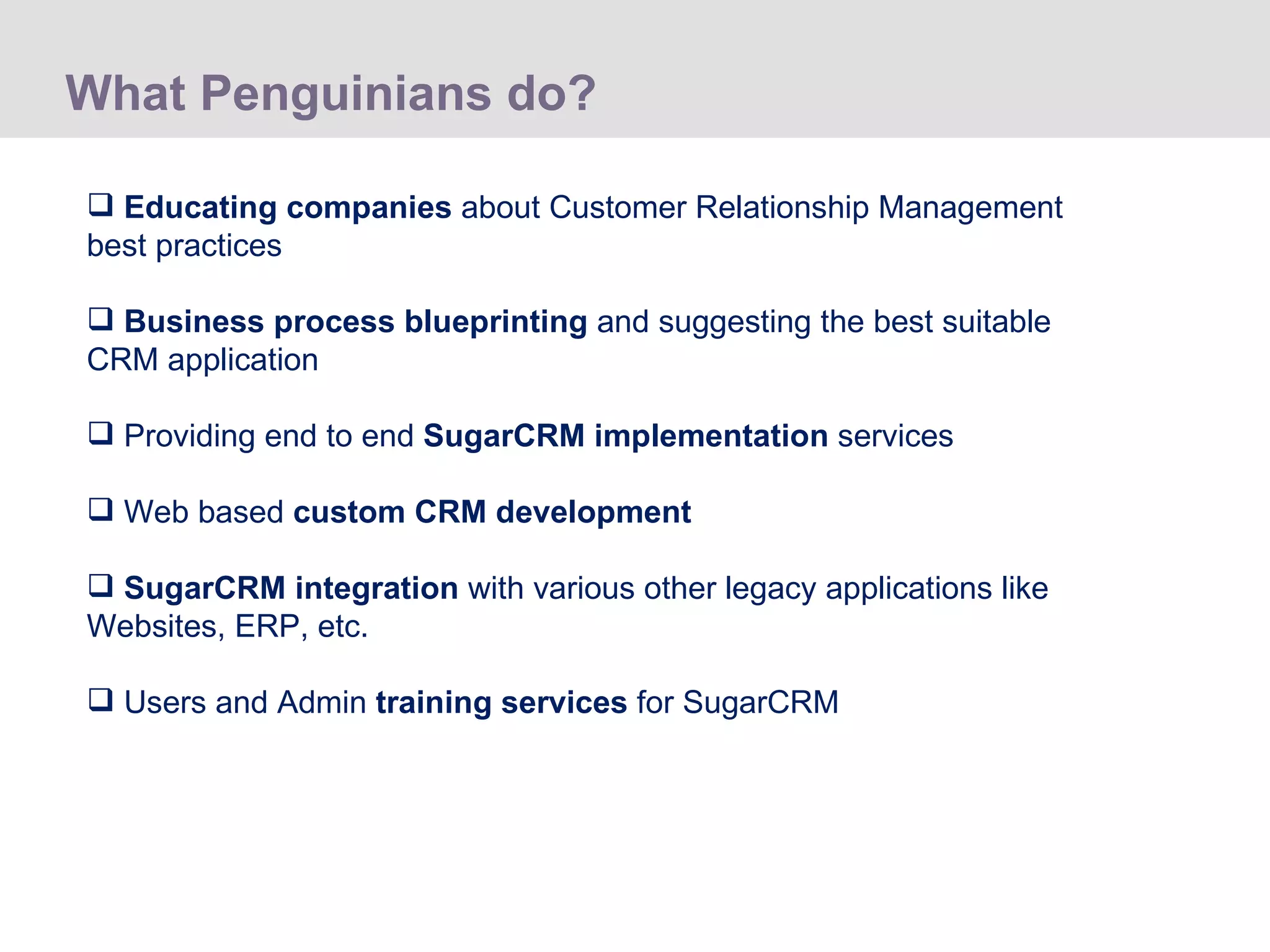 What Penguinians do? Educating companies  about Customer Relationship Management best practices Business process blueprinting  and suggesting the best suitable CRM application Providing end to end  SugarCRM implementation  services Web based  custom CRM development SugarCRM integration  with various other legacy applications like Websites, ERP, etc. Users and Admin  training services  for SugarCRM  