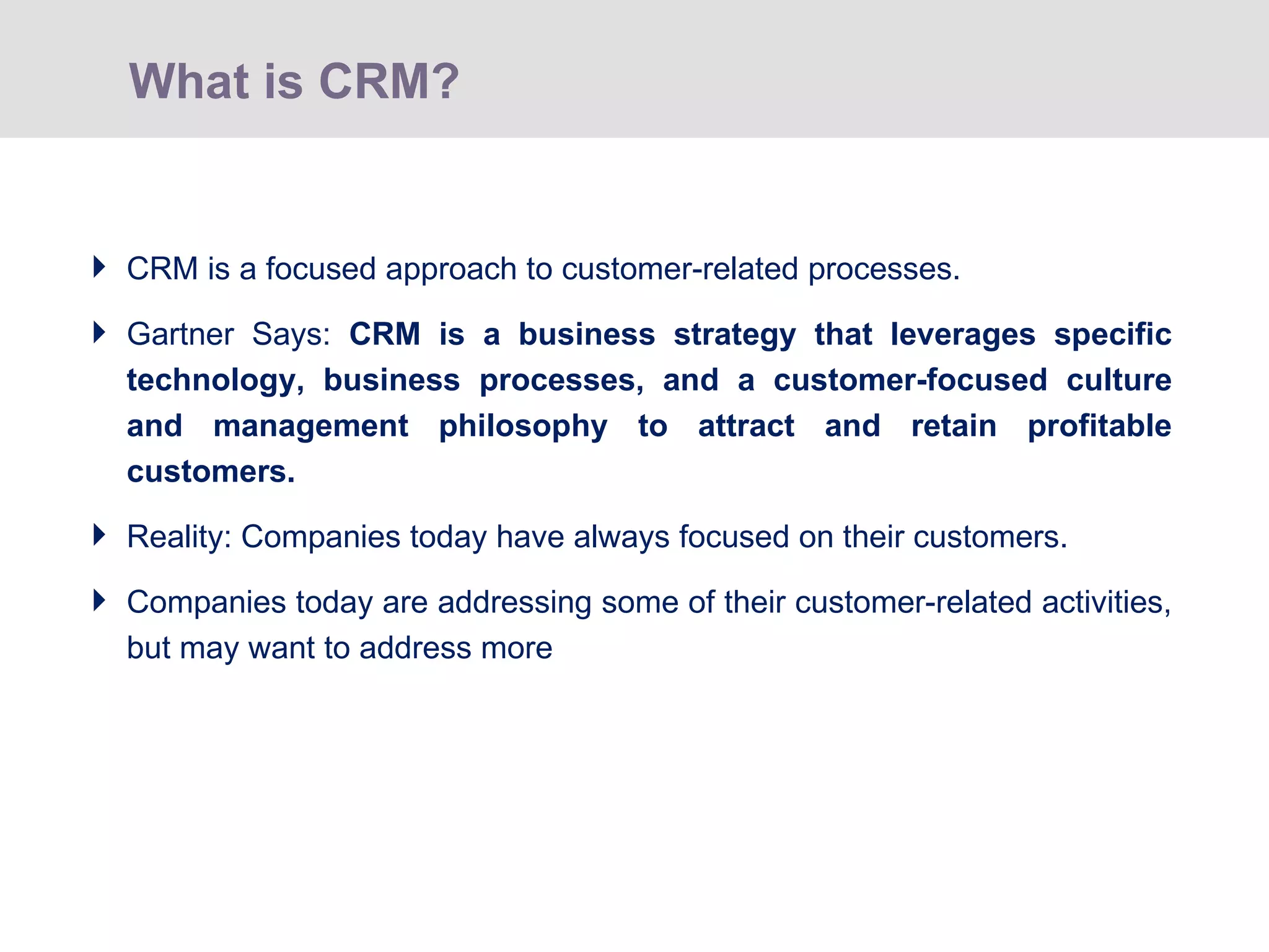 CRM is a focused approach to customer-related processes.  Gartner Says:  CRM is a business strategy that leverages specific technology, business processes, and a customer-focused culture and management philosophy to attract and retain profitable customers. Reality: Companies today have always focused on their customers. Companies today are addressing some of their customer-related activities, but may want to address more What is CRM? 