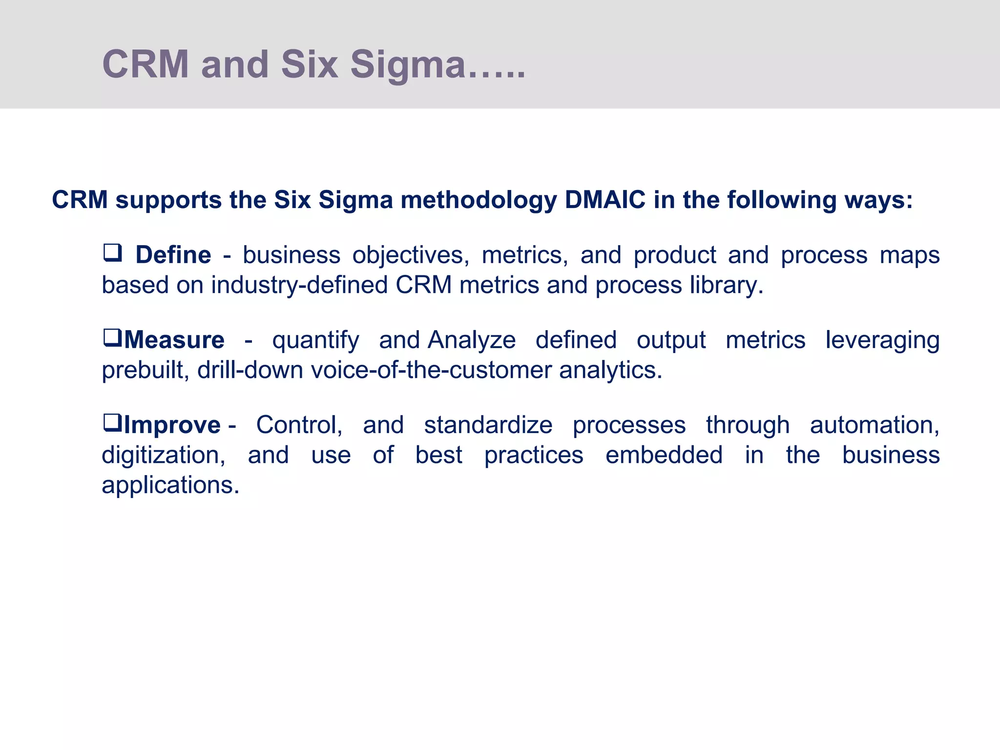 CRM supports the Six Sigma methodology DMAIC in the following ways: Define  - business objectives, metrics, and product and process maps based on industry-defined CRM metrics and process library. Measure  - quantify and Analyze defined output metrics leveraging prebuilt, drill-down voice-of-the-customer analytics. Improve  - Control, and standardize processes through automation, digitization, and use of best practices embedded in the business applications. CRM and Six Sigma…..  