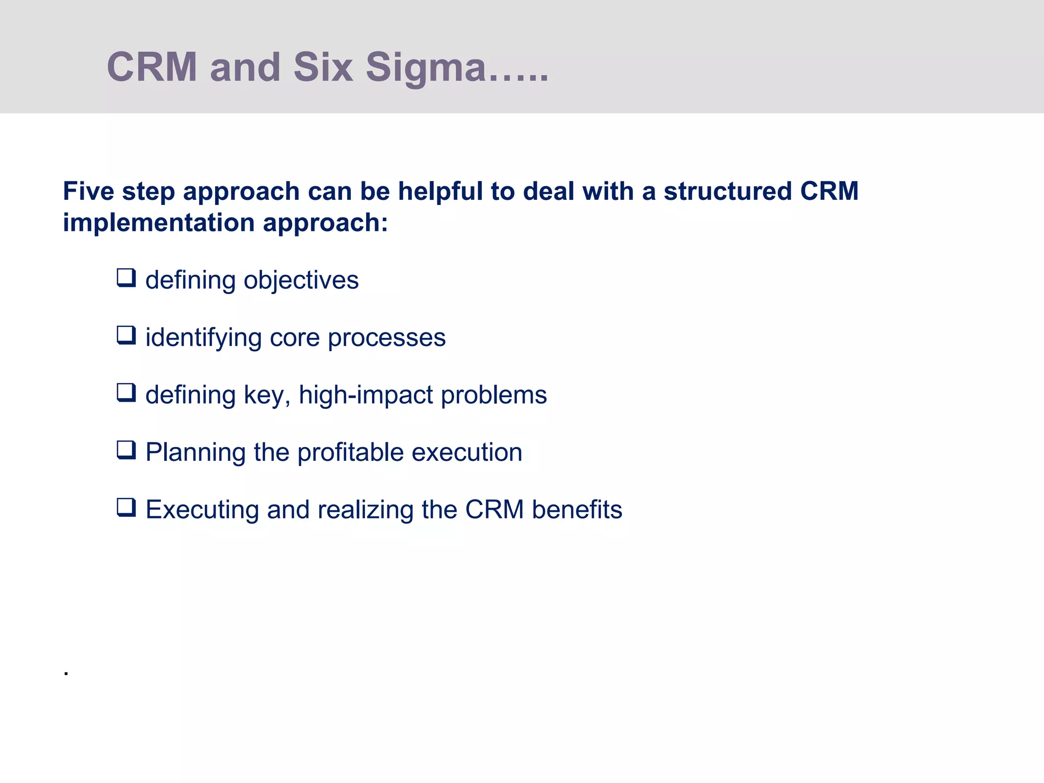 Five step approach can be helpful to deal with a structured CRM implementation approach: defining objectives identifying core processes defining key, high-impact problems Planning the profitable execution Executing and realizing the CRM benefits   . CRM and Six Sigma…..  