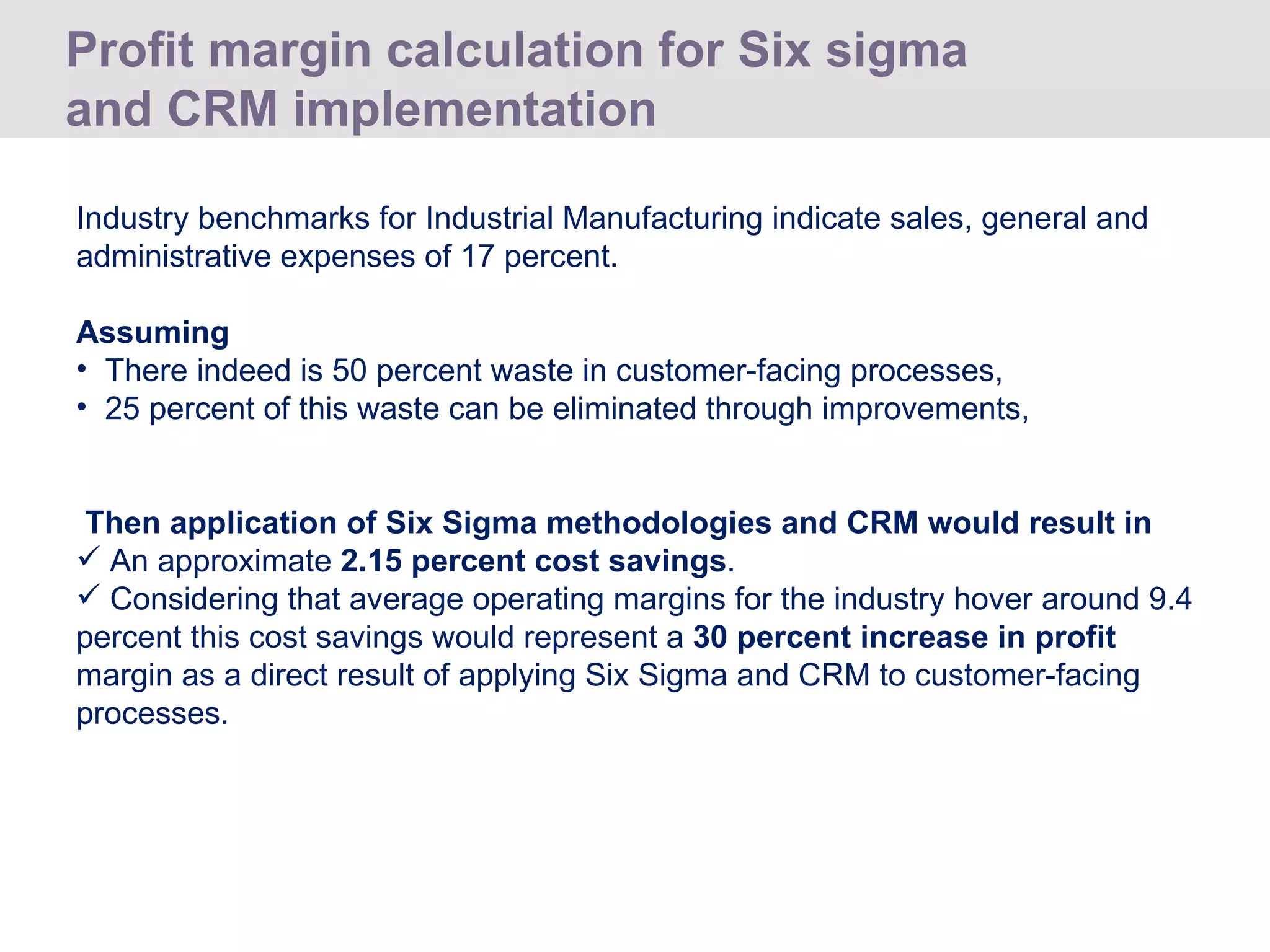Profit margin calculation for Six sigma and CRM implementation  Industry benchmarks for Industrial Manufacturing indicate sales, general and administrative expenses of 17 percent.  Assuming There indeed is 50 percent waste in customer-facing processes,  25 percent of this waste can be eliminated through improvements, Then application of Six Sigma methodologies and CRM would result in An approximate  2.15 percent cost savings .  Considering that average operating margins for the industry hover around 9.4 percent this cost savings would represent a  30 percent increase in profit  margin as a direct result of applying Six Sigma and CRM to customer-facing processes.  