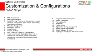 Fixed Scope Offering – Oracle Sales Cloud
© Copyright 2014 CRMIT. All rights reserved.
www.crmit.com
Optional CX Services
Customization & Configurations
Out of Scope
1. BRD Development
2. Design documentation
3. Sales Planning/ Performance Management modules
(Territory Management, Sales Quota, Forecasting,
Incentive Compensation)
4. Marketing Management
5. Enterprise Contracts
6. Sales Predictor
7. Custom Job Roles
8. Data Extraction / Cleansing / Transformation
9. Custom extensions to Oracle Sales Cloud with or
without using web services to meet any possible
requirements that may not be configured in Oracle
Sales Cloud
9. Integration with external systems
10. System Translations
11. Training Material
12. Workbooks
13. Testing Scripts
14. Organization Change Management
15. Build in multiple environments
16. Multiple & Staged Go-Lives
17. Anything not explicitly part of In-Scope section
 