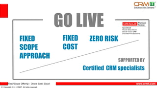 Fixed Scope Offering – Oracle Sales Cloud
© Copyright 2014 CRMIT. All rights reserved.
www.crmit.com
GO LIVE
FIXED
SCOPE
APPROACH
FIXED
COST
ZERO RISK
SUPPORTED BY
Certified CRM specialists
 