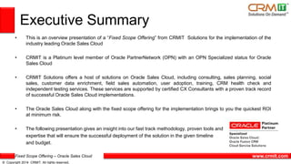 Fixed Scope Offering – Oracle Sales Cloud
© Copyright 2014 CRMIT. All rights reserved.
www.crmit.com
• This is an overview presentation of a “Fixed Scope Offering” from CRMIT Solutions for the implementation of the
industry leading Oracle Sales Cloud
• CRMIT is a Platinum level member of Oracle PartnerNetwork (OPN) with an OPN Specialized status for Oracle
Sales Cloud
• CRMIT Solutions offers a host of solutions on Oracle Sales Cloud, including consulting, sales planning, social
sales, customer data enrichment, field sales automation, user adoption, training, CRM health check and
independent testing services. These services are supported by certified CX Consultants with a proven track record
of successful Oracle Sales Cloud implementations.
• The Oracle Sales Cloud along with the fixed scope offering for the implementation brings to you the quickest ROI
at minimum risk.
• The following presentation gives an insight into our fast track methodology, proven tools and
expertise that will ensure the successful deployment of the solution in the given timeline
and budget.
Executive Summary
 