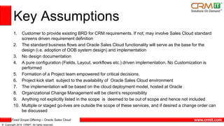Fixed Scope Offering – Oracle Sales Cloud
© Copyright 2014 CRMIT. All rights reserved.
www.crmit.com
Key Assumptions
1. Customer to provide existing BRD for CRM requirements. If not, may involve Sales Cloud standard
screens driven requirement definition
2. The standard business flows and Oracle Sales Cloud functionality will serve as the base for the
design (i.e. adoption of OOB system design) and implementation
3. No design documentation
4. A pure configuration (Fields, Layout, workflows etc.) driven implementation. No Customization is
performed
5. Formation of a Project team empowered for critical decisions.
6. Project kick start subject to the availability of Oracle Sales Cloud environment
7. The implementation will be based on the cloud deployment model, hosted at Oracle
8. Organizational Change Management will be client’s responsibility
9. Anything not explicitly listed in the scope is deemed to be out of scope and hence not included
10. Multiple or staged go-lives are outside the scope of these services, and if desired a change order can
be discussed
 