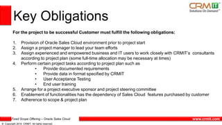 Fixed Scope Offering – Oracle Sales Cloud
© Copyright 2014 CRMIT. All rights reserved.
www.crmit.com
Key Obligations
For the project to be successful Customer must fulfill the following obligations:
1. Provision of Oracle Sales Cloud environment prior to project start
2. Assign a project manager to lead your team efforts
3. Assign experienced and empowered business and IT users to work closely with CRMIT’s consultants
according to project plan (some full-time allocation may be necessary at times)
4. Perform certain project tasks according to project plan such as
• Provide documented requirements
• Provide data in format specified by CRMIT
• User Acceptance Testing
• End user training
5. Arrange for a project executive sponsor and project steering committee
6. Enablement of functionalities has the dependency of Sales Cloud features purchased by customer
7. Adherence to scope & project plan
 