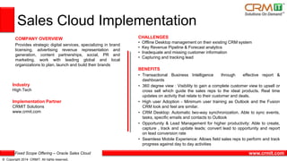 Fixed Scope Offering – Oracle Sales Cloud
© Copyright 2014 CRMIT. All rights reserved.
www.crmit.com
Sales Cloud Implementation
COMPANY OVERVIEW
Provides strategic digital services, specializing in brand
licensing, advertising revenue representation and
generation, content partnerships, social, PR and
marketing. work with leading global and local
organizations to plan, launch and build their brands
CHALLENGES
• Offline Desktop management on their existing CRM system
• Key Revenue Pipeline & Forecast analytics
• Inadequate and missing customer information
• Capturing and tracking lead
BENEFITS
• Transactional Business Intelligence through effective report &
dashboards
• 360 degree view : Visibility to gain a complete customer view to upsell or
cross sell which guide the sales reps to the ideal products. Real time
updates on activity that relate to their customer and deals.
• High user Adoption - Minimum user training as Outlook and the Fusion
CRM look and feel are similar.
• CRM Desktop: Automatic two-way synchronization. Able to sync events,
tasks, specific emails and contacts to Outlook
• Opportunity & Lead Management for higher productivity: Able to create,
capture , track and update leads; convert lead to opportunity and report
on lead conversion rate
• Seamless Mobile Experience: Allows field sales reps to perform and track
progress against day to day activities
Industry
High Tech
Implementation Partner
CRMIT Solutions
www.crmit.com
 