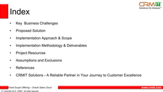 Fixed Scope Offering – Oracle Sales Cloud
© Copyright 2014 CRMIT. All rights reserved.
www.crmit.com
Index
• Key Business Challenges
• Proposed Solution
• Implementation Approach & Scope
• Implementation Methodology & Deliverables
• Project Resources
• Assumptions and Exclusions
• References
• CRMIT Solutions - A Reliable Partner in Your Journey to Customer Excellence
 