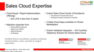 Fixed Scope Offering – Oracle Sales Cloud
© Copyright 2014 CRMIT. All rights reserved.
www.crmit.com
Sales Cloud Expertise
• Fixed Scope / Rapid Implementation
Offerings
– GO LIVE in less than 4 weeks
• Migration expertise from
– Oracle CRM On Demand
– Sales Force (SFDC)
– Siebel Enterprise
– JD Edwards
• Oracle Sales Cloud Center of Excellence
– Test partners for Oracle Sales Cloud
– Developed reusable components, templates
• 3 Sales Cloud Apps available on Oracle
Marketplace
• Oracle Validated Integration - OVI Certified
Telephony Solution for Oracle Sales Cloud
Certified Oracle consultants, solution architects,
implementation, sales, presales & support
specialists
 