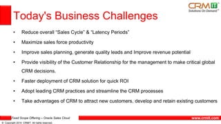Fixed Scope Offering – Oracle Sales Cloud
© Copyright 2014 CRMIT. All rights reserved.
www.crmit.com
Today's Business Challenges
• Reduce overall “Sales Cycle” & “Latency Periods”
• Maximize sales force productivity
• Improve sales planning, generate quality leads and Improve revenue potential
• Provide visibility of the Customer Relationship for the management to make critical global
CRM decisions.
• Faster deployment of CRM solution for quick ROI
• Adopt leading CRM practices and streamline the CRM processes
• Take advantages of CRM to attract new customers, develop and retain existing customers
 
