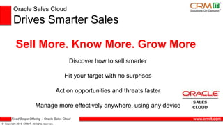 Fixed Scope Offering – Oracle Sales Cloud
© Copyright 2014 CRMIT. All rights reserved.
www.crmit.com
Oracle Sales Cloud
Drives Smarter Sales
Sell More. Know More. Grow More
Discover how to sell smarter
Hit your target with no surprises
Act on opportunities and threats faster
Manage more effectively anywhere, using any device
 