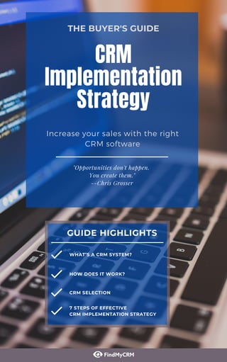 "Opportunities don't happen.
You create them."
--Chris Grosser
CRM
Implementation
Strategy
Increase your sales with the right
CRM software
THE BUYER'S GUIDE
GUIDE HIGHLIGHTS
CRM SELECTION
7 STEPS OF EFFECTIVE
CRM IMPLEMENTATION STRATEGY
WHAT’S A CRM SYSTEM?
HOW DOES IT WORK?
 