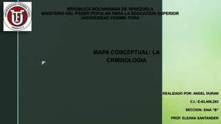 z
REPUBLICA BOLIVARIANA DE VENEZUELA
MNISTERIO DEL PODER POPULAR PARA LA EDUCACION SUPERIOR
UNIVERSIDAD FERMIN TORO
MAPA CONCEPTUAL: LA
CRMINOLOGIA
REALIZADO POR: ANGEL DURAN
C.I.: E-83,406,263
SECCION: SAIA “B”
PROF. ELEANA SANTANDER
 