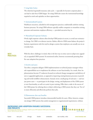 • Long Sales Cycles:
                                The relatively long health insurance sales cycle — especially for lucrative corporate plans —
                                can lead to sales force CRM fatigue. Yet using CRM also creates the institutional knowledge
                                required to track and capitalize on these opportunities.


                                • Institutionalized Caution:
                                Healthcare executives, schooled in risk management practices, traditionally enshrine existing
                                business processes. Yet using CRM software typically enables companies to streamline existing
                                processes and maximize employee efficiency — provided executives buy in.


                                • Hierarchical Corporate Cultures:
                                Overly rigid corporate cultures often develop CRM projects in secret, to avoid user resistance
                                to change. Yet CRM is no abstract exercise. Rather, effective CRM teams balance the project’s
                                business requirements with the need to design a system that employees can actually use on an
                                everyday basis.



BEST                            With the above challenges in mind, what is the best way to entice users to adopt new, upgrad-
PRACTICES                       ed, or expanded CRM systems? As mentioned earlier, Innoveer recommends pursuing these
                                five user adoption best practices:


                                1) Involve end users:
                                Too often, companies delegate CRM implementations to technical project managers whose
                                sole responsibilities are to implement the software or new functionality. As a result, these im-
                                plementations become IT endeavors focused on technical change management and delivery of
                                new or upgraded applications, as opposed to improving existing business processes or provid-
                                ing real-world workflow enhancements. Instead, invite a small group of end users — and not
                                just power users — to participate in the design, testing, and deployment of the CRM system
                                or new functionality, as well as to assist in peer training. Offer them a stake in the success of
                                the CRM project by enlisting them to help in delivering a CRM system that they can “live in”
                                to more efficiently and effectively perform their jobs.


                                2) Demonstrate clear user benefits:
                                Successful CRM projects introduce demonstrable benefits for users. Often, however, compa-
                                nies design CRM systems that satisfy management or organizational requirements, without


INCREASING USER ADOPTION ENSURES SUCCESSFUL
CRM PROJECTS
By Managing User Adoption Challenges, Health Insurers Will Implement CRM Systems that Rapidly
Deliver Optimal Business Results




boston           new york             chicago            london            amsterdam            new mumbai, india   www.innoveer.com
 