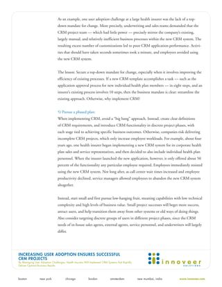 As an example, one user adoption challenge at a large health insurer was the lack of a top-
                                down mandate for change. More precisely, underwriting and sales teams demanded that the
                                CRM project team — which had little power — precisely mirror the company’s existing,
                                largely manual, and relatively inefficient business processes within the new CRM system. The
                                resulting excess number of customizations led to poor CRM application performance. Activi-
                                ties that should have taken seconds sometimes took a minute, and employees avoided using
                                the new CRM system.


                                The lesson: Secure a top-down mandate for change, especially when it involves improving the
                                efficiency of existing processes. If a new CRM template accomplishes a task — such as the
                                application approval process for new individual health plan members — in eight steps, and an
                                insurer’s existing process involves 10 steps, then the business mandate is clear: streamline the
                                existing approach. Otherwise, why implement CRM?


                                5) Pursue a phased plan:
                                When implementing CRM, avoid a “big bang” approach. Instead, create clear definitions
                                of CRM requirements, and introduce CRM functionality in discrete project phases, with
                                each stage tied to achieving specific business outcomes. Otherwise, companies risk delivering
                                incomplete CRM projects, which only increase employee workloads. For example, about four
                                years ago, one health insurer began implementing a new CRM system for its corporate health
                                plan sales and service representatives, and then decided to also include individual health plan
                                personnel. When the insurer launched the new application, however, it only offered about 50
                                percent of the functionality any particular employee required. Employees immediately resisted
                                using the new CRM system. Not long after, as call center wait times increased and employee
                                productivity declined, service managers allowed employees to abandon the new CRM system
                                altogether.


                                Instead, start small and first pursue low-hanging fruit, meaning capabilities with low technical
                                complexity and high levels of business value. Small project successes will beget more success,
                                attract users, and help transition them away from other systems or old ways of doing things.
                                Also consider targeting discrete groups of users in different project phases, since the CRM
                                needs of in-house sales agents, external agents, service personnel, and underwriters will largely
                                differ.




INCREASING USER ADOPTION ENSURES SUCCESSFUL
CRM PROJECTS
By Managing User Adoption Challenges, Health Insurers Will Implement CRM Systems that Rapidly
Deliver Optimal Business Results




boston           new york             chicago            london            amsterdam            new mumbai, india   www.innoveer.com
 