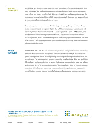 PURSUE                          Successful CRM projects actively court end users. By contrast, if health insurers ignore users
END USERS                       until after new CRM applications or enhancements go live, they must expend much more
                                time, effort, and money to realize their objectives. In addition, until those goals are met, the
                                project may be perceived as failing, which leads to dramatically decreased user adoption levels
                                at best, or outright project cancellation at worst.


                                In short, pay attention to end users. By balancing business, regulatory, and sales cycle require-
                                ments with users’ needs throughout the life of a CRM implementation, health insurers will
                                ensure high levels of user satisfaction with — and adoption of — their CRM systems, and
                                avoid expensive false starts or perceptions of failure. They will also deliver more effective
                                CRM capabilities, reduce customer management costs through process automation, and most
                                of all, achieve CRM project goals more quickly and completely, leading to increased business
                                efficiency and effectiveness.



ABOUT                           INNOVEER SOLUTIONS, an award-winning customer strategy and solutions consultancy,
INNOVEER                        provides advanced customer management services to healthcare and high-technology com-
                                panies, among others, in the areas of planning and strategy, technology implementation, and
                                optimization. The company’s deep industry knowledge, broad technical skills, and Multishore
                                Methodology enable organizations to address their critical customer-facing issues and achieve
                                an integrated view of all customer information. With an exclusive focus on customer manage-
                                ment since 1998, Innoveer has worked with more than 300 organizations to increase their
                                overall business growth, improve internal efficiency, and enhance the customer experience.




INCREASING USER ADOPTION ENSURES SUCCESSFUL
CRM PROJECTS
By Managing User Adoption Challenges, Health Insurers Will Implement CRM Systems that Rapidly
Deliver Optimal Business Results




boston           new york             chicago            london            amsterdam            new mumbai, india   www.innoveer.com
 