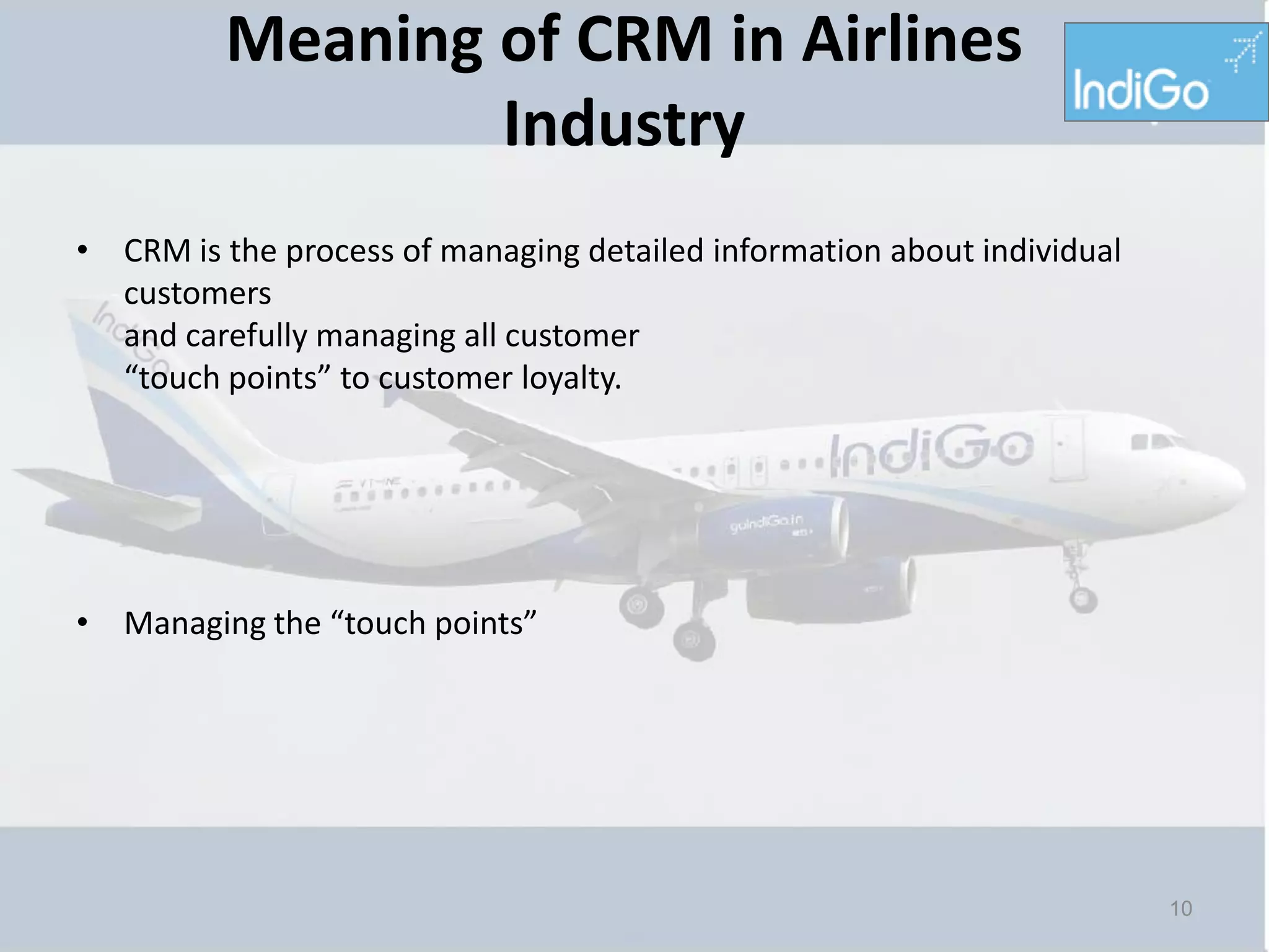 Meaning of CRM in Airlines
                 Industry
• CRM is the process of managing detailed information about individual
  customers
  and carefully managing all customer
  “touch points” to customer loyalty.




• Managing the “touch points”




                                                                         10
 