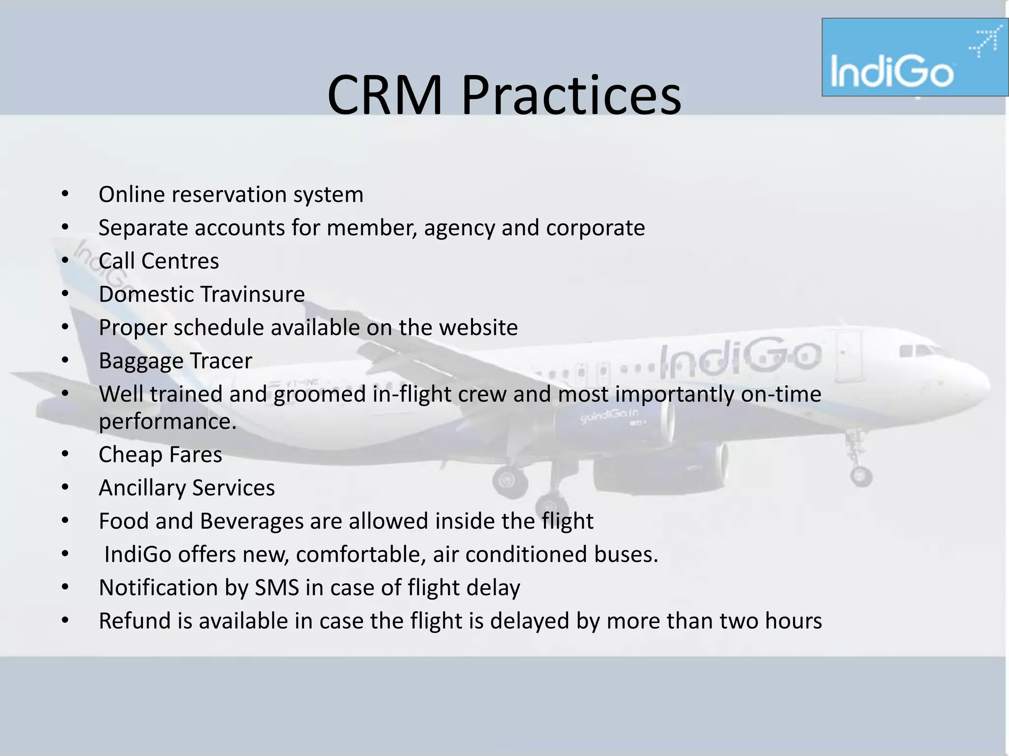 CRM Practices
•   Online reservation system
•   Separate accounts for member, agency and corporate
•   Call Centres
•   Domestic Travinsure
•   Proper schedule available on the website
•   Baggage Tracer
•   Well trained and groomed in-flight crew and most importantly on-time
    performance.
•   Cheap Fares
•   Ancillary Services
•   Food and Beverages are allowed inside the flight
•   IndiGo offers new, comfortable, air conditioned buses.
•   Notification by SMS in case of flight delay
•   Refund is available in case the flight is delayed by more than two hours
 