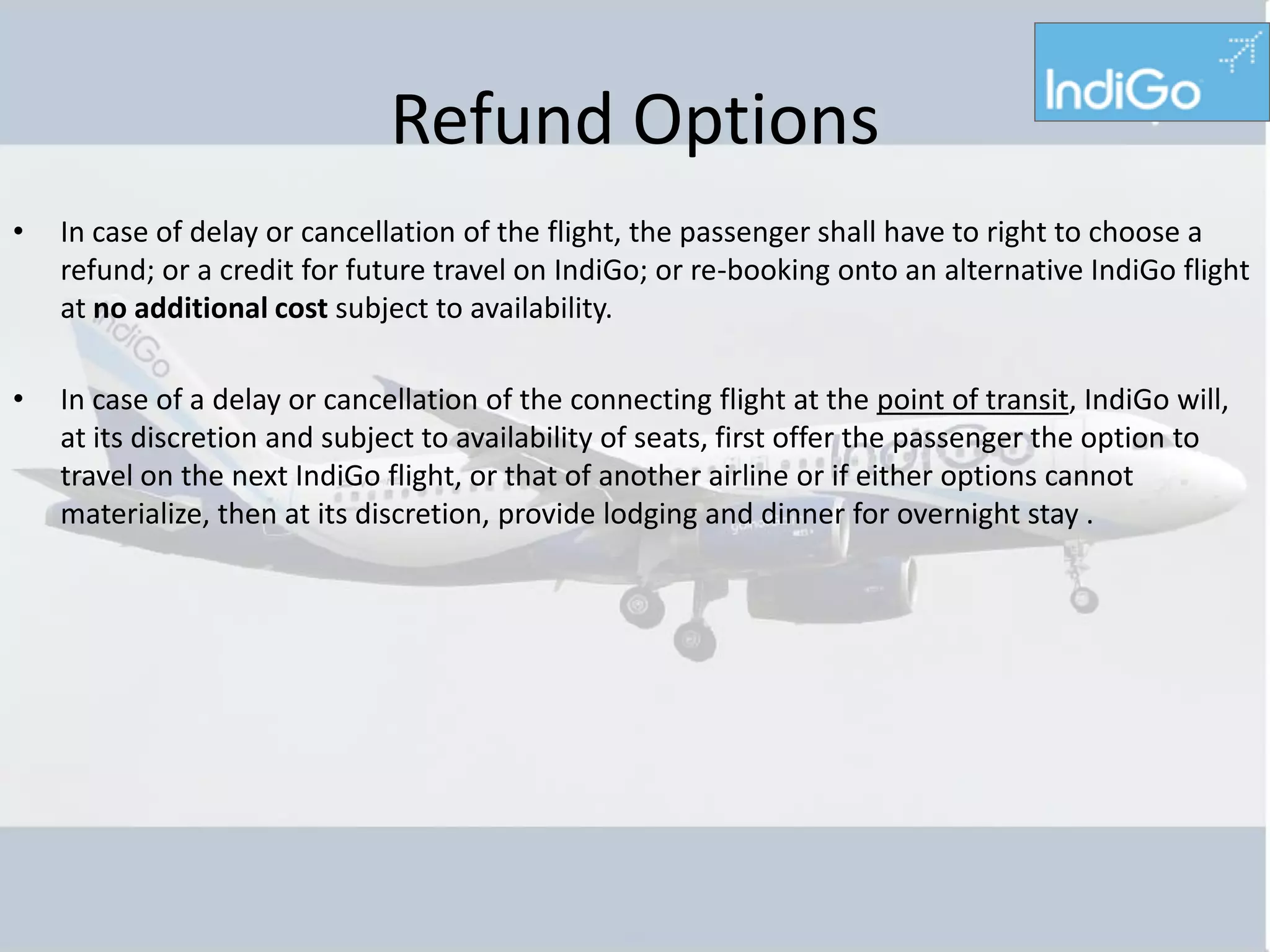 Refund Options
•   In case of delay or cancellation of the flight, the passenger shall have to right to choose a
    refund; or a credit for future travel on IndiGo; or re-booking onto an alternative IndiGo flight
    at no additional cost subject to availability.

•   In case of a delay or cancellation of the connecting flight at the point of transit, IndiGo will,
    at its discretion and subject to availability of seats, first offer the passenger the option to
    travel on the next IndiGo flight, or that of another airline or if either options cannot
    materialize, then at its discretion, provide lodging and dinner for overnight stay .
 