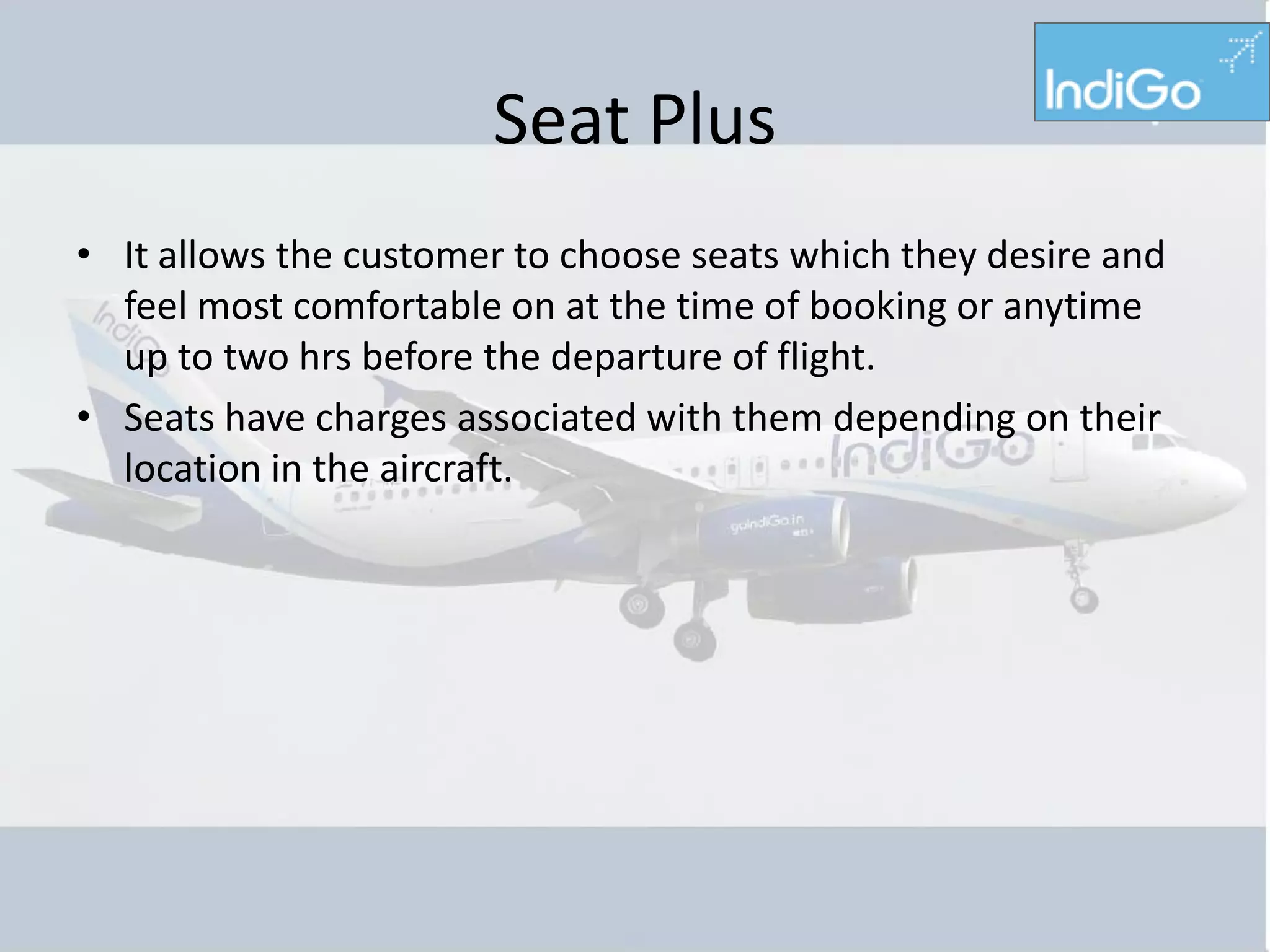 Seat Plus
• It allows the customer to choose seats which they desire and
  feel most comfortable on at the time of booking or anytime
  up to two hrs before the departure of flight.
• Seats have charges associated with them depending on their
  location in the aircraft.
 