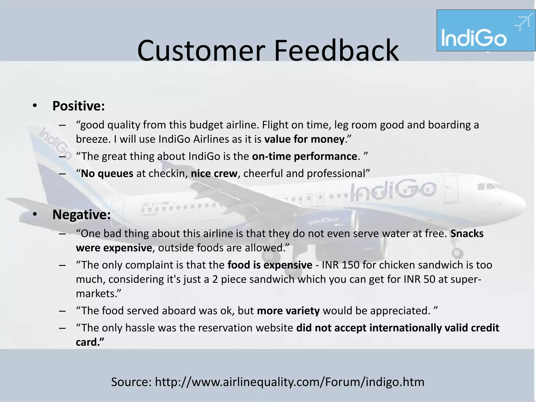 Customer Feedback
• Positive:
    – “good quality from this budget airline. Flight on time, leg room good and boarding a
      breeze. I will use IndiGo Airlines as it is value for money.”
    – “The great thing about IndiGo is the on-time performance. ”
    – “No queues at checkin, nice crew, cheerful and professional”


• Negative:
    – “One bad thing about this airline is that they do not even serve water at free. Snacks
      were expensive, outside foods are allowed.”
    – “The only complaint is that the food is expensive - INR 150 for chicken sandwich is too
      much, considering it's just a 2 piece sandwich which you can get for INR 50 at super-
      markets.”
    – “The food served aboard was ok, but more variety would be appreciated. ”
    – “The only hassle was the reservation website did not accept internationally valid credit
      card.”


              Source: http://www.airlinequality.com/Forum/indigo.htm
 