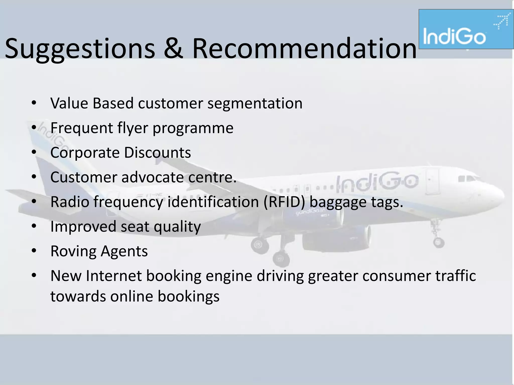 Suggestions & Recommendation
 •   Value Based customer segmentation
 •   Frequent flyer programme
 •   Corporate Discounts
 •   Customer advocate centre.
 •   Radio frequency identification (RFID) baggage tags.
 •   Improved seat quality
 •   Roving Agents
 •   New Internet booking engine driving greater consumer traffic
     towards online bookings
 