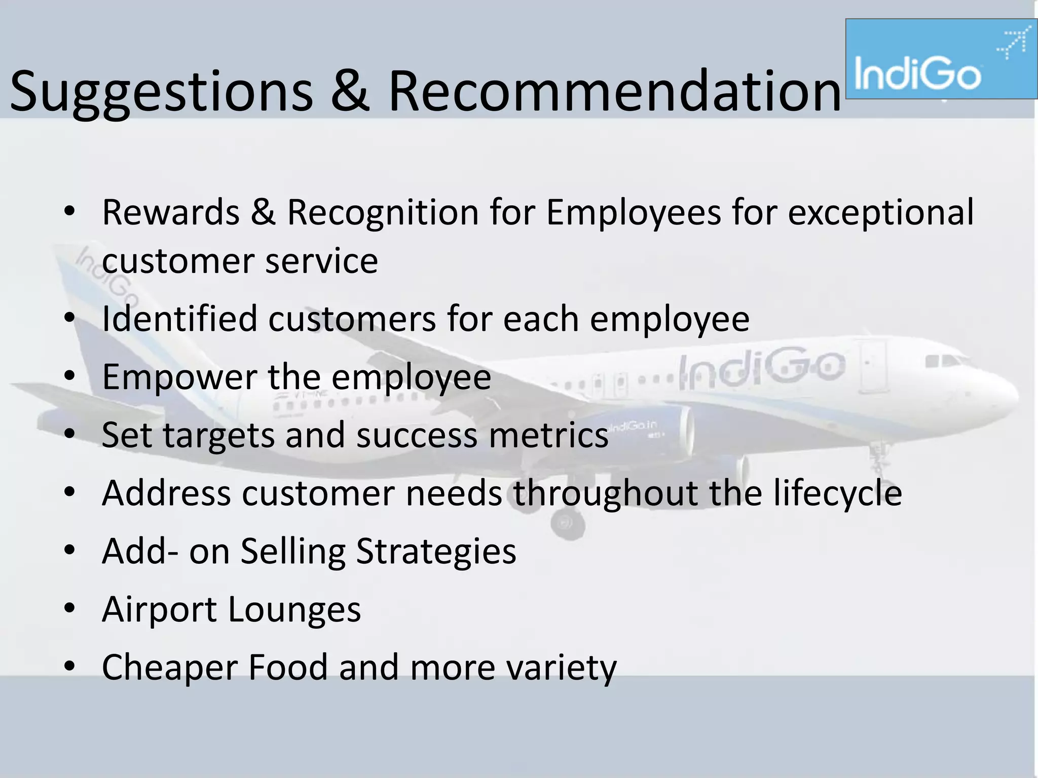 Suggestions & Recommendation
 • Rewards & Recognition for Employees for exceptional
   customer service
 • Identified customers for each employee
 • Empower the employee
 • Set targets and success metrics
 • Address customer needs throughout the lifecycle
 • Add- on Selling Strategies
 • Airport Lounges
 • Cheaper Food and more variety
 