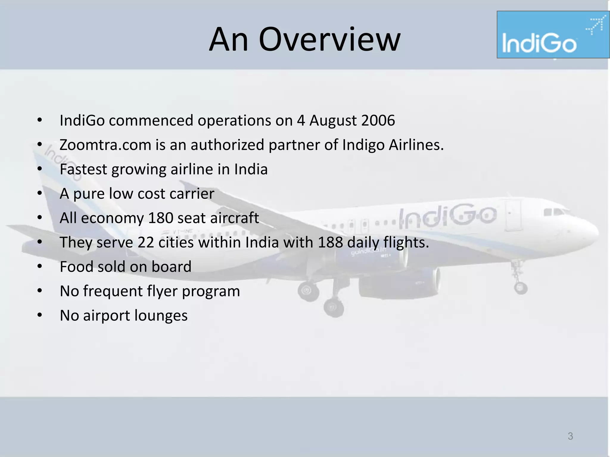An Overview

•   IndiGo commenced operations on 4 August 2006
•   Zoomtra.com is an authorized partner of Indigo Airlines.
•   Fastest growing airline in India
•   A pure low cost carrier
•   All economy 180 seat aircraft
•   They serve 22 cities within India with 188 daily flights.
•   Food sold on board
•   No frequent flyer program
•   No airport lounges




                                                                3
 