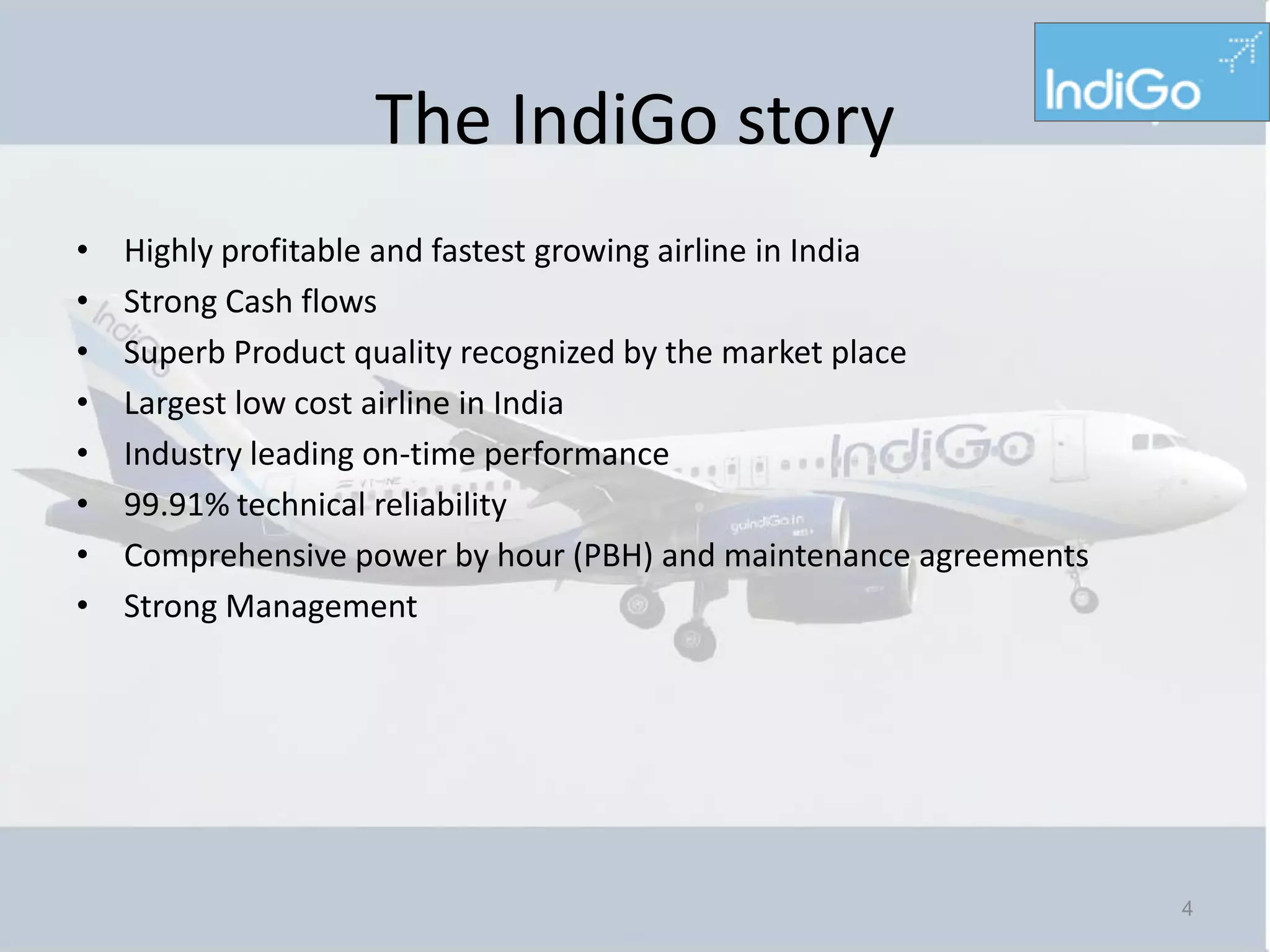 The IndiGo story
•   Highly profitable and fastest growing airline in India
•   Strong Cash flows
•   Superb Product quality recognized by the market place
•   Largest low cost airline in India
•   Industry leading on-time performance
•   99.91% technical reliability
•   Comprehensive power by hour (PBH) and maintenance agreements
•   Strong Management




                                                                   4
 