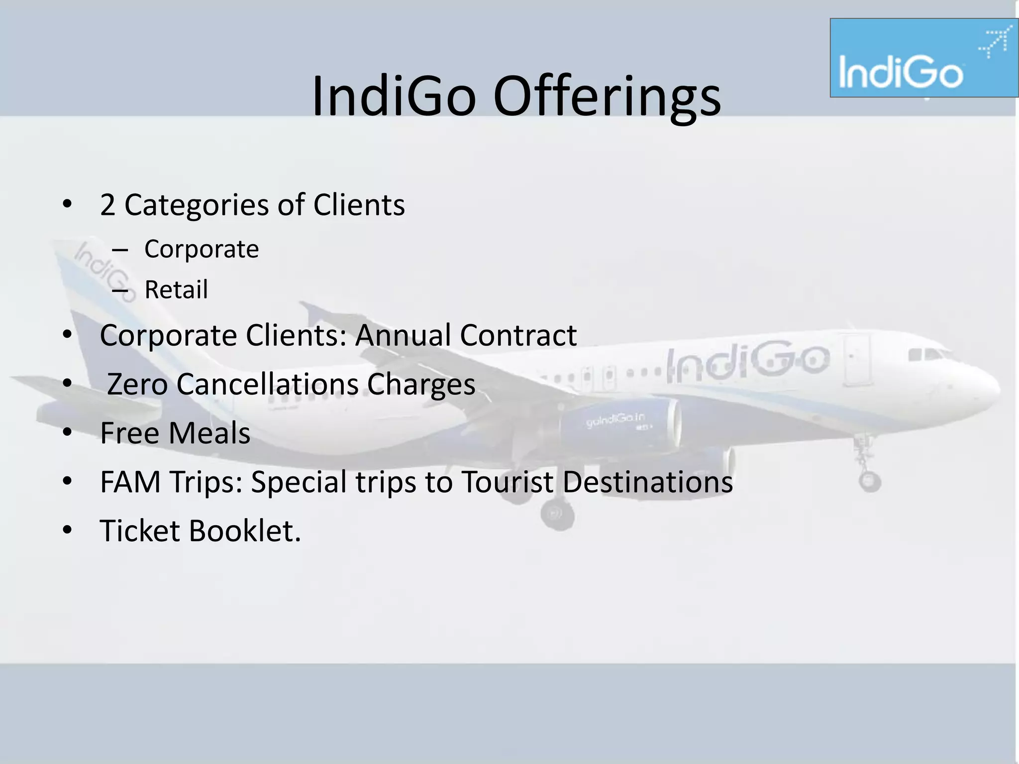 IndiGo Offerings
• 2 Categories of Clients
    – Corporate
    – Retail
•   Corporate Clients: Annual Contract
•    Zero Cancellations Charges
•   Free Meals
•   FAM Trips: Special trips to Tourist Destinations
•   Ticket Booklet.
 