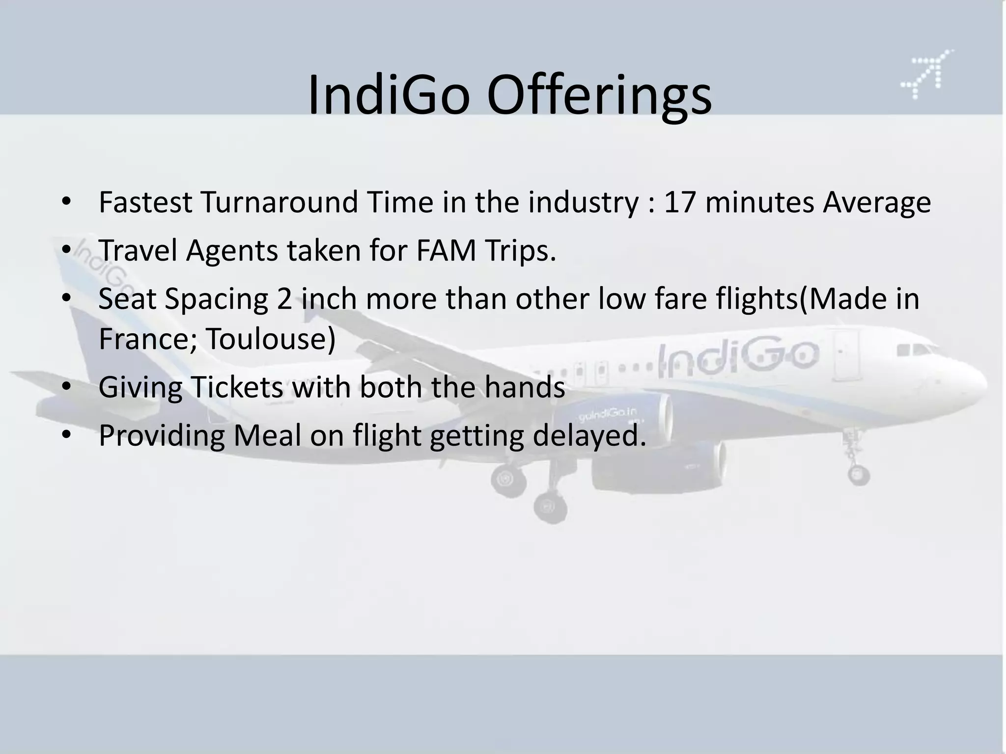 IndiGo Offerings
• Fastest Turnaround Time in the industry : 17 minutes Average
• Travel Agents taken for FAM Trips.
• Seat Spacing 2 inch more than other low fare flights(Made in
  France; Toulouse)
• Giving Tickets with both the hands
• Providing Meal on flight getting delayed.
 