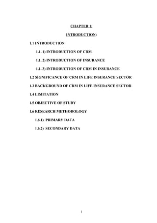 CHAPTER 1:
INTRODUCTION:
1.1 INTRODUCTION
1.1. 1) INTRODUCTION OF CRM
1.1. 2) INTRODUCTION OF INSURANCE
1.1. 3) INTRODUCTION OF CRM IN INSURANCE
1.2 SIGNIFICANCE OF CRM IN LIFE INSURANCE SECTOR
1.3 BACKGROUND OF CRM IN LIFE INSURANCE SECTOR
1.4 LIMITATION
1.5 OBJECTIVE OF STUDY
1.6 RESEARCH METHODOLOGY
1.6.1) PRIMARY DATA
1.6.2) SECONDARY DATA
1
 