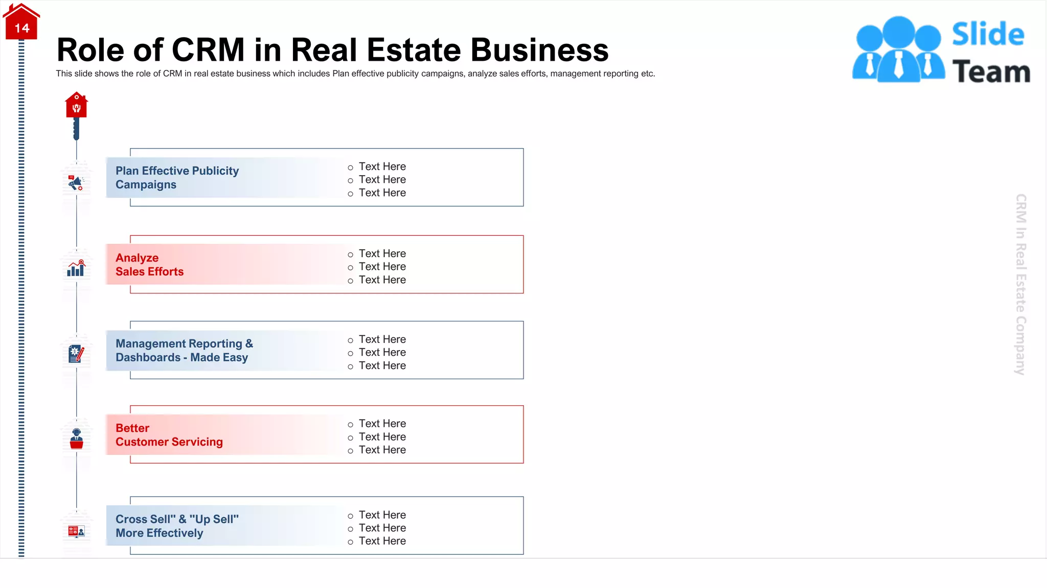CRM
In
Real
Estate
Company
Role of CRM in Real Estate Business
14
This slide shows the role of CRM in real estate business which includes Plan effective publicity campaigns, analyze sales efforts, management reporting etc.
o Text Here
o Text Here
o Text Here
Plan Effective Publicity
Campaigns
o Text Here
o Text Here
o Text Here
Analyze
Sales Efforts
o Text Here
o Text Here
o Text Here
Management Reporting &
Dashboards - Made Easy
o Text Here
o Text Here
o Text Here
Better
Customer Servicing
o Text Here
o Text Here
o Text Here
Cross Sell" & "Up Sell"
More Effectively
 