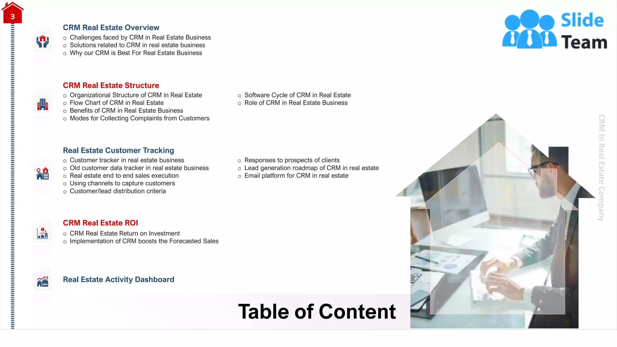 CRM
In
Real
Estate
Company
Table of Content
3
Real Estate Customer Tracking
o Customer tracker in real estate business
o Old customer data tracker in real estate business
o Real estate end to end sales execution
o Using channels to capture customers
o Customer/lead distribution criteria
o Responses to prospects of clients
o Lead generation roadmap of CRM in real estate
o Email platform for CRM in real estate
CRM Real Estate Overview
o Challenges faced by CRM in Real Estate Business
o Solutions related to CRM in real estate business
o Why our CRM is Best For Real Estate Business
CRM Real Estate Structure
o Organizational Structure of CRM in Real Estate
o Flow Chart of CRM in Real Estate
o Benefits of CRM in Real Estate Business
o Modes for Collecting Complaints from Customers
o Software Cycle of CRM in Real Estate
o Role of CRM in Real Estate Business
CRM Real Estate ROI
o CRM Real Estate Return on Investment
o Implementation of CRM boosts the Forecasted Sales
Real Estate Activity Dashboard
 
