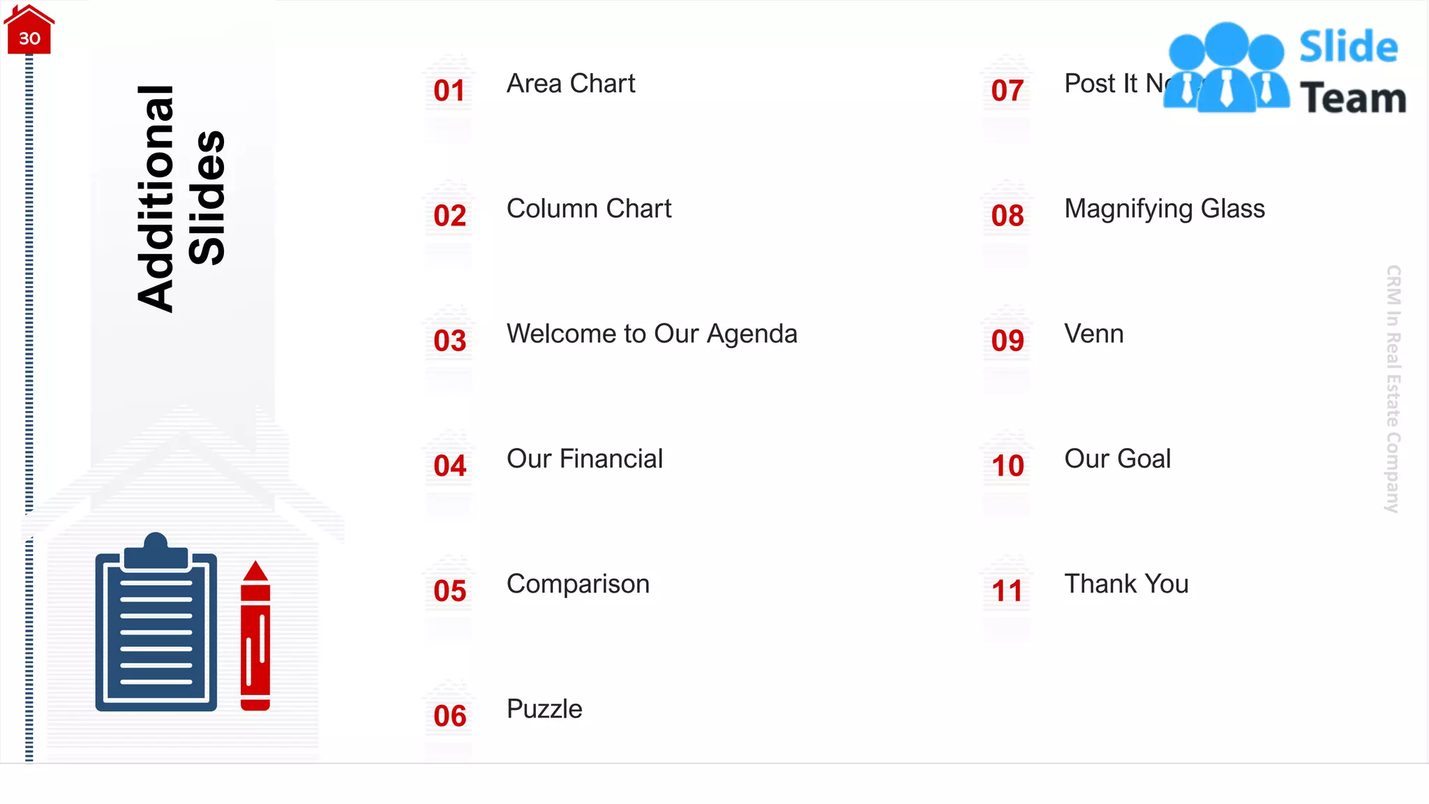 CRM
In
Real
Estate
Company
Additional
Slides
30
01 Area Chart
02 Column Chart
03 Welcome to Our Agenda
04 Our Financial
05 Comparison
06 Puzzle
07 Post It Notes
08 Magnifying Glass
09 Venn
10 Our Goal
11 Thank You
 