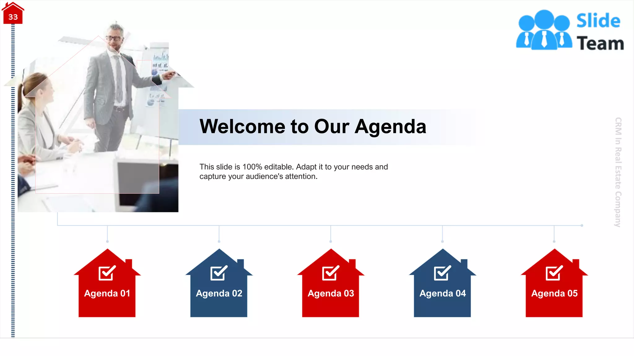 CRM
In
Real
Estate
Company
Agenda 01 Agenda 02 Agenda 03 Agenda 04 Agenda 05
Welcome to Our Agenda
33
This slide is 100% editable. Adapt it to your needs and
capture your audience's attention.
 