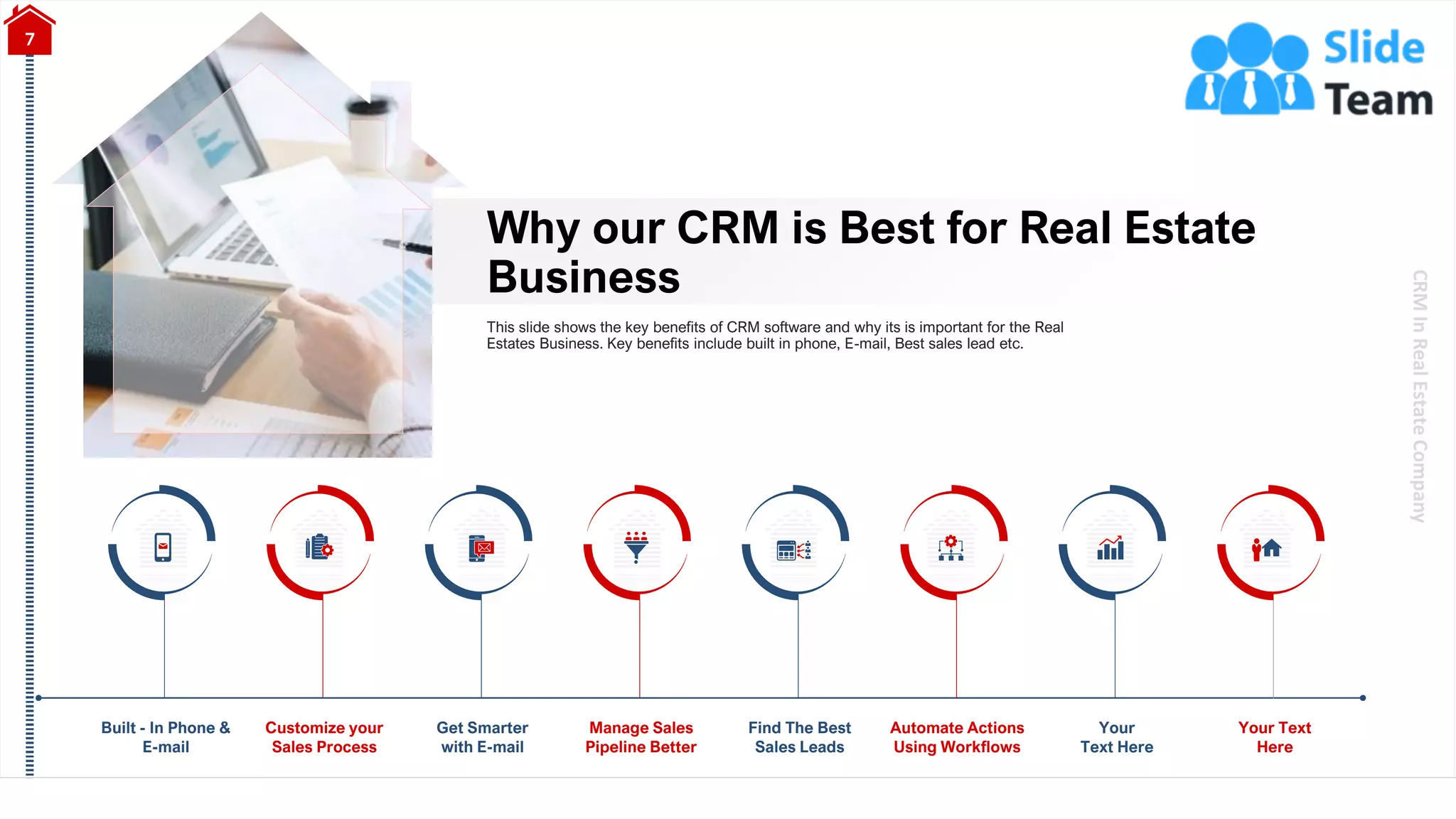 CRM
In
Real
Estate
Company
Why our CRM is Best for Real Estate
Business
7
This slide shows the key benefits of CRM software and why its is important for the Real
Estates Business. Key benefits include built in phone, E-mail, Best sales lead etc.
Built - In Phone &
E-mail
Customize your
Sales Process
Your
Text Here
Get Smarter
with E-mail
Manage Sales
Pipeline Better
Find The Best
Sales Leads
Automate Actions
Using Workflows
Your Text
Here
 