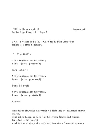 CRM in Russia and US Journal of
Technology Research Page 2
CRM in Russia and U.S. -- Case Study from American
Financial Service Industry
Dr. Tom Griffin
Nova Southeastern University
E-mail: [email protected]
Tamilla Curtis
Nova Southeastern University
E-mail: [email protected]
Donald Barrere
Nova Southeastern University
E-mail: [email protected]
Abstract
This paper discusses Customer Relationship Management in two
sharply
contrasting business cultures: the United States and Russia.
Included in the present
work is a case study of a midsized American financial services
 