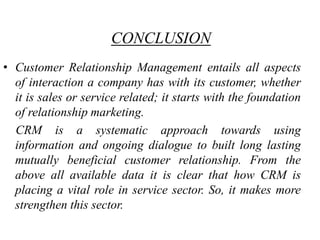 CONCLUSION
• Customer Relationship Management entails all aspects
  of interaction a company has with its customer, whether
  it is sales or service related; it starts with the foundation
  of relationship marketing.
  CRM is a systematic approach towards using
  information and ongoing dialogue to built long lasting
  mutually beneficial customer relationship. From the
  above all available data it is clear that how CRM is
  placing a vital role in service sector. So, it makes more
  strengthen this sector.
 